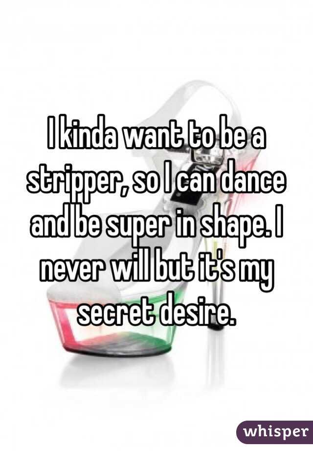 I kinda want to be a stripper, so I can dance and be super in shape. I never will but it's my secret desire.