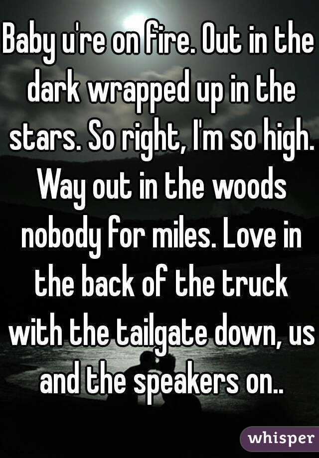 Baby u're on fire. Out in the dark wrapped up in the stars. So right, I'm so high. Way out in the woods nobody for miles. Love in the back of the truck with the tailgate down, us and the speakers on..