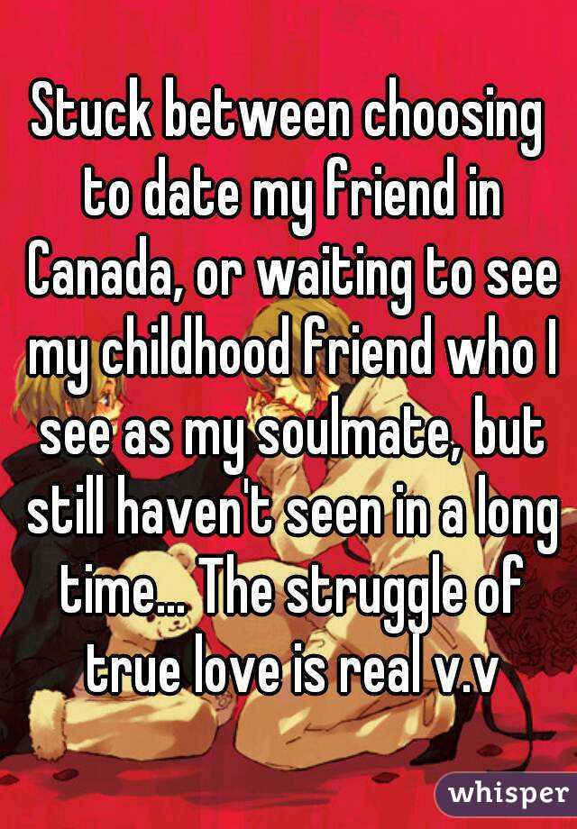 Stuck between choosing to date my friend in Canada, or waiting to see my childhood friend who I see as my soulmate, but still haven't seen in a long time... The struggle of true love is real v.v