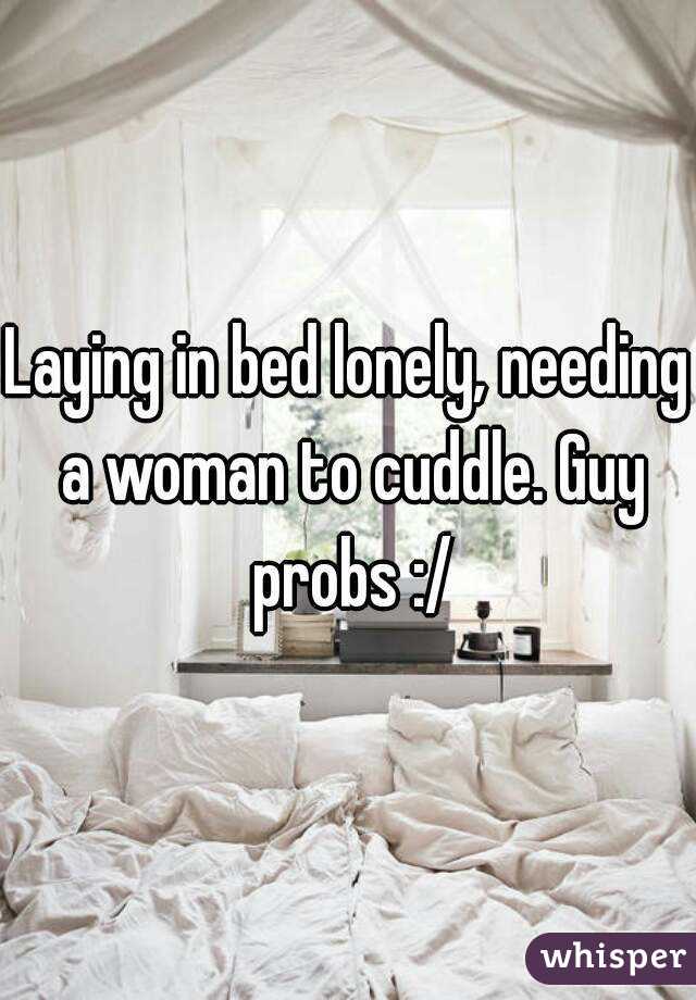 Laying in bed lonely, needing a woman to cuddle. Guy probs :/