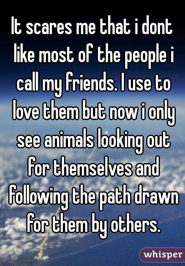 It scares me that i dont like most of the people i call my friends. I use to love them but now i only see animals looking out for themselves and following the path drawn for them by others.