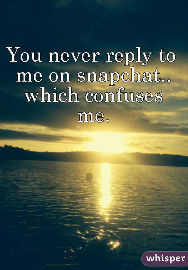You never reply to me on snapchat.. which confuses me.