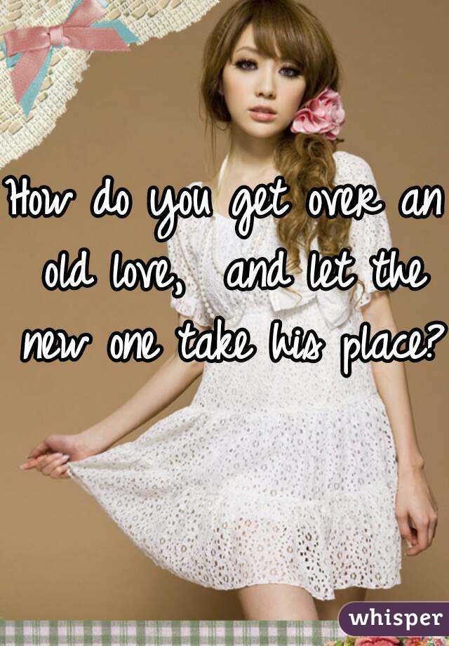 How do you get over an old love,  and let the new one take his place? 