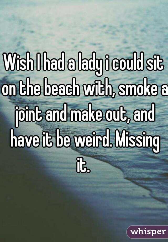 Wish I had a lady i could sit on the beach with, smoke a joint and make out, and have it be weird. Missing it. 