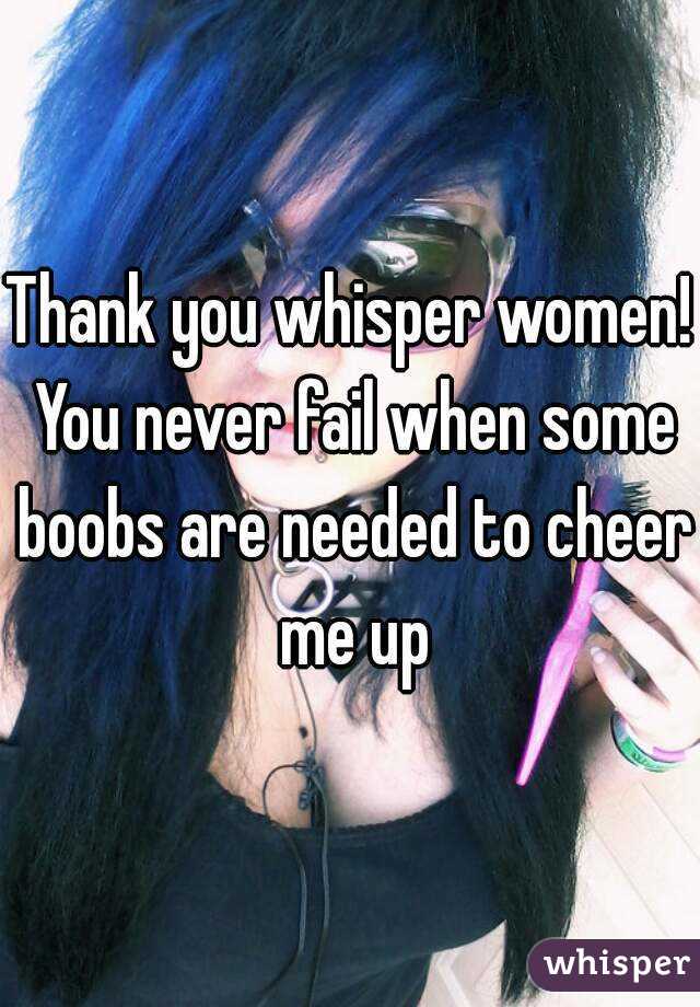 Thank you whisper women! You never fail when some boobs are needed to cheer me up