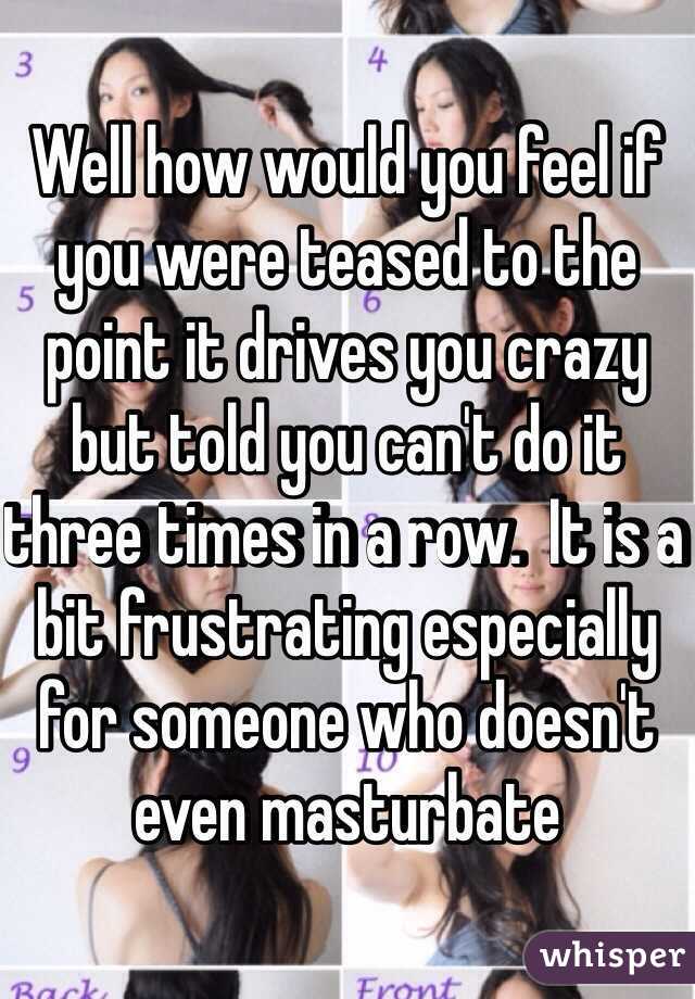 Well how would you feel if you were teased to the point it drives you crazy but told you can't do it three times in a row.  It is a bit frustrating especially for someone who doesn't even masturbate 