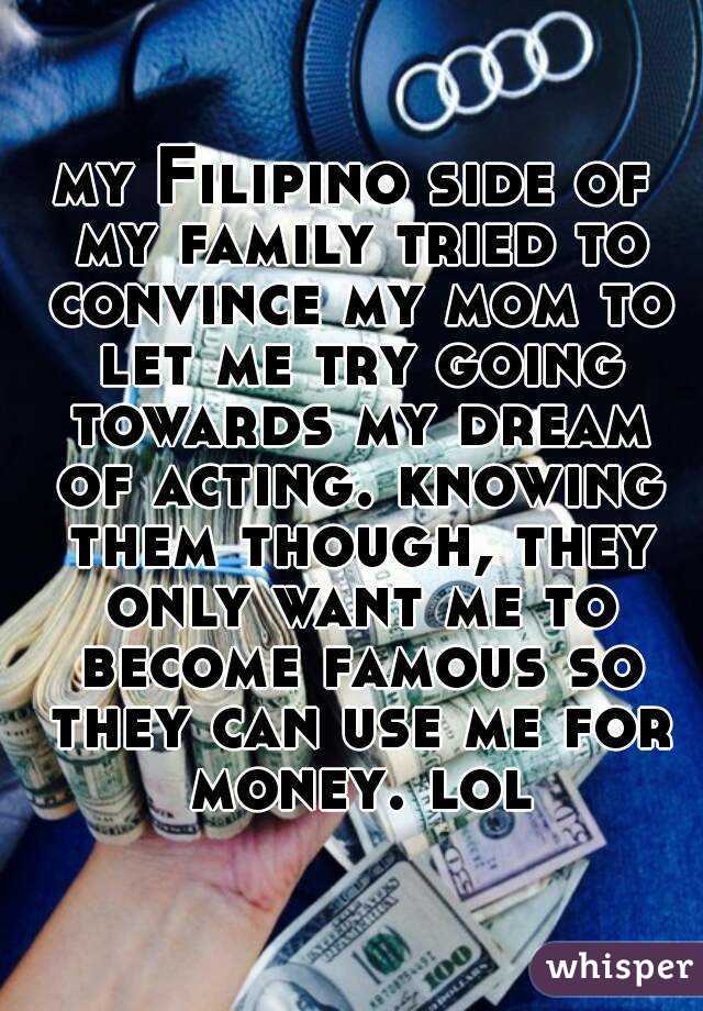 my Filipino side of my family tried to convince my mom to let me try going towards my dream of acting. knowing them though, they only want me to become famous so they can use me for money. lol
