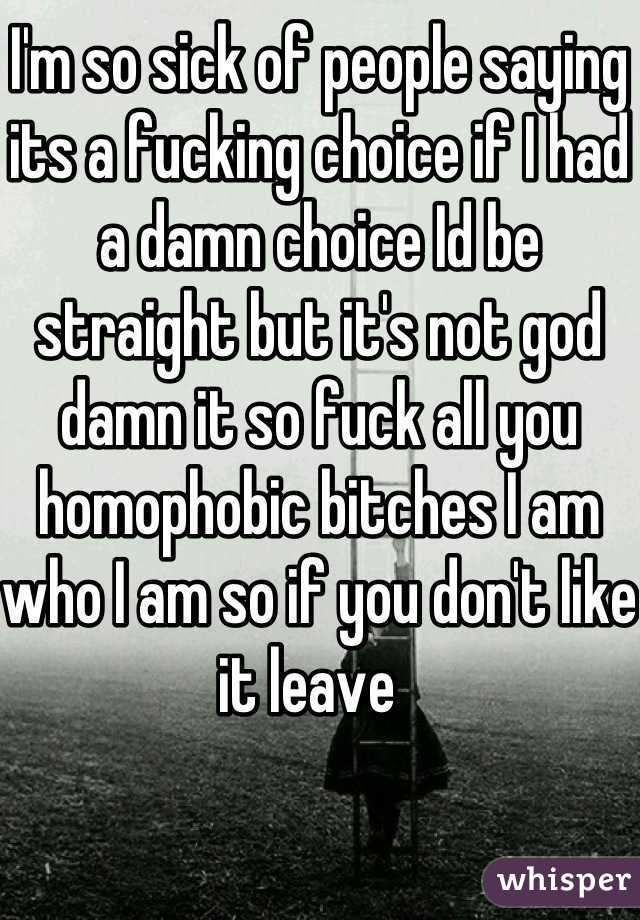 I'm so sick of people saying its a fucking choice if I had a damn choice Id be straight but it's not god damn it so fuck all you homophobic bitches I am who I am so if you don't like it leave  