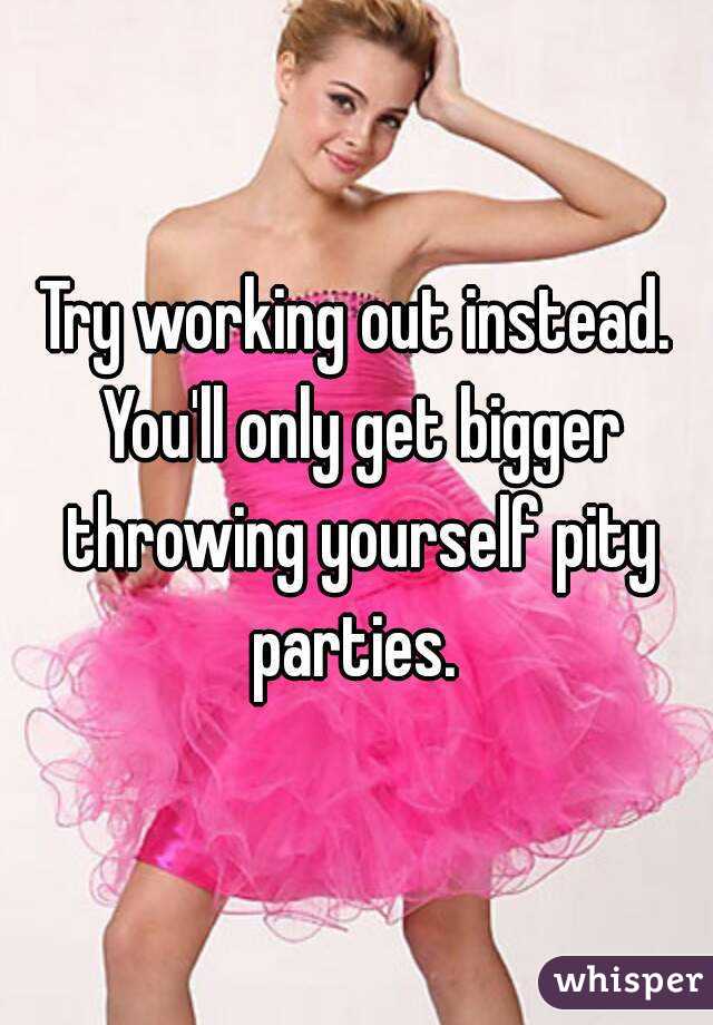 Try working out instead. You'll only get bigger throwing yourself pity parties. 