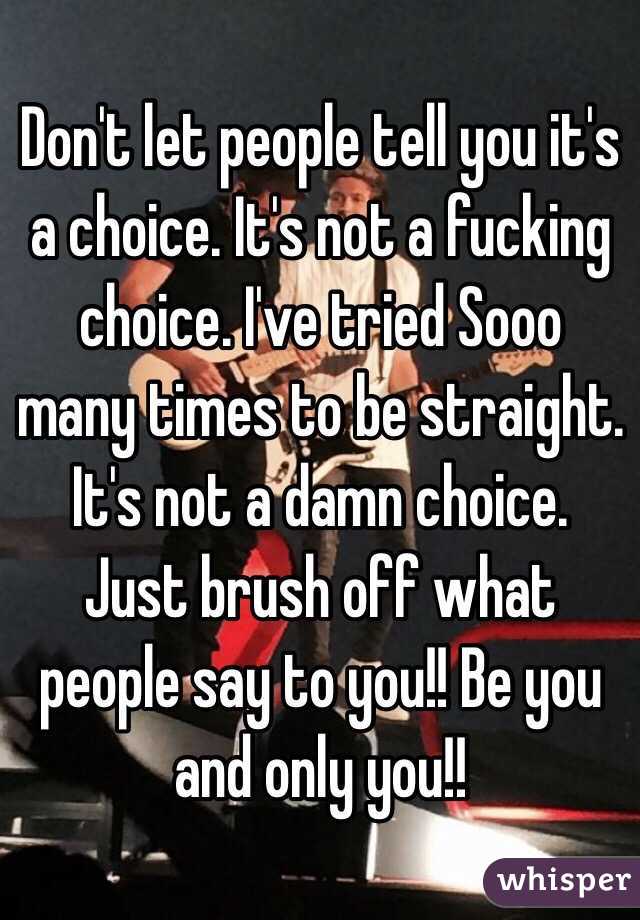 Don't let people tell you it's a choice. It's not a fucking choice. I've tried Sooo many times to be straight. It's not a damn choice. Just brush off what people say to you!! Be you and only you!! 