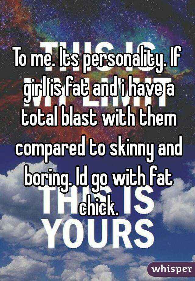 To me. Its personality. If girl is fat and i have a total blast with them compared to skinny and boring. Id go with fat chick.