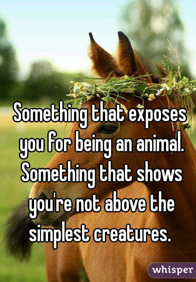 Something that exposes you for being an animal. Something that shows you're not above the simplest creatures. 