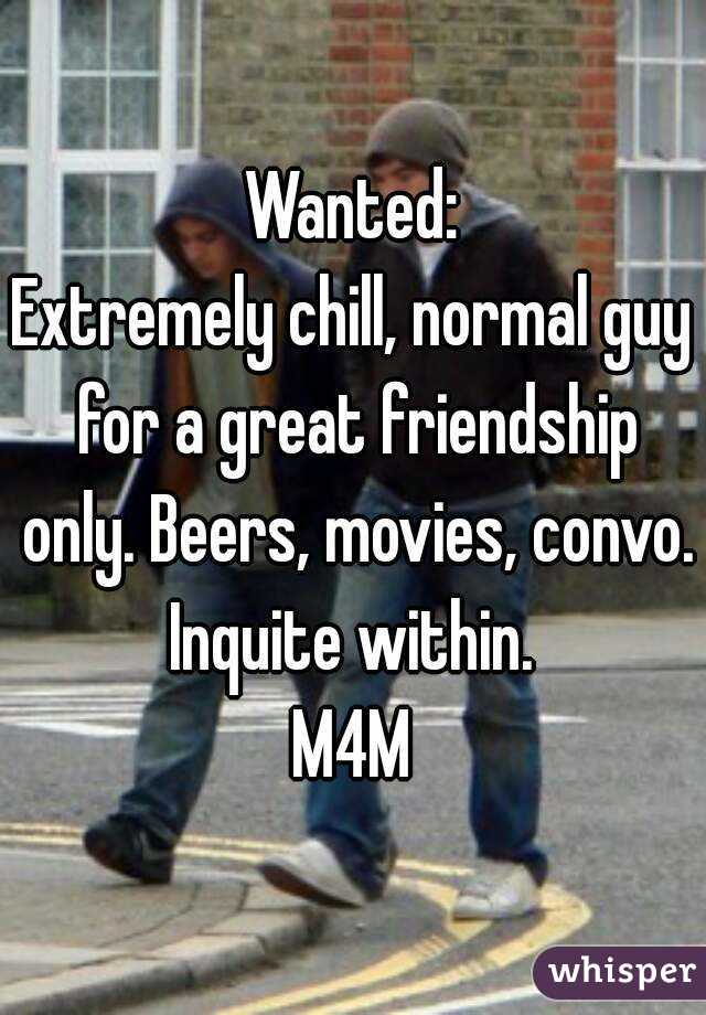 Wanted:
Extremely chill, normal guy for a great friendship only. Beers, movies, convo.
Inquite within.
M4M