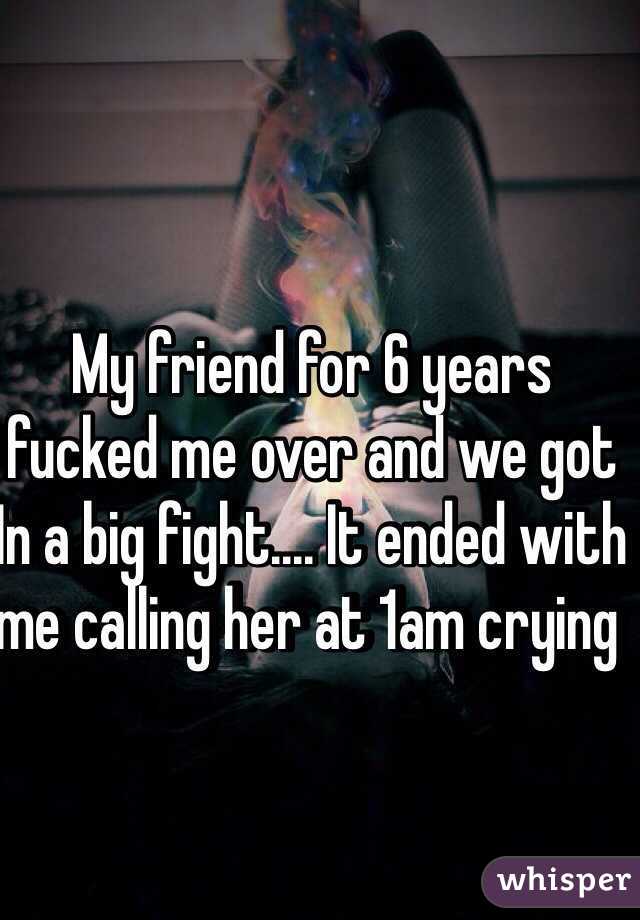 My friend for 6 years fucked me over and we got In a big fight.... It ended with me calling her at 1am crying 