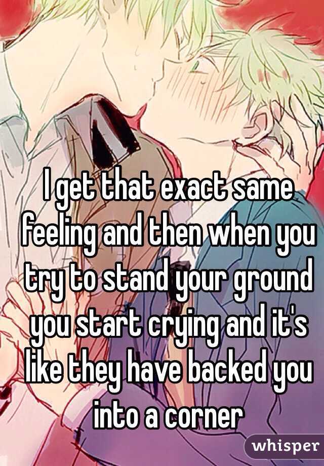 I get that exact same feeling and then when you try to stand your ground you start crying and it's like they have backed you into a corner 