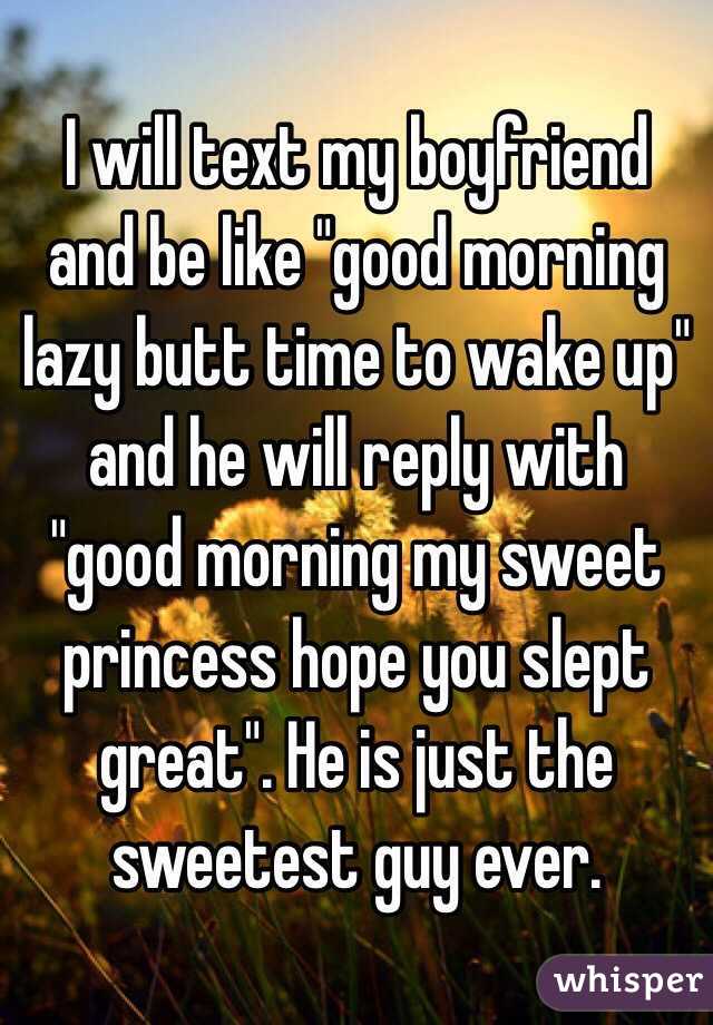I will text my boyfriend and be like "good morning lazy butt time to wake up" and he will reply with "good morning my sweet princess hope you slept great". He is just the sweetest guy ever. 