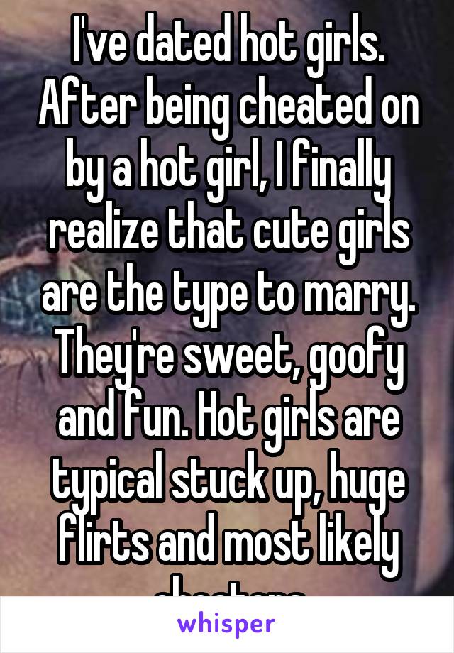 I've dated hot girls. After being cheated on by a hot girl, I finally realize that cute girls are the type to marry. They're sweet, goofy and fun. Hot girls are typical stuck up, huge flirts and most likely cheaters