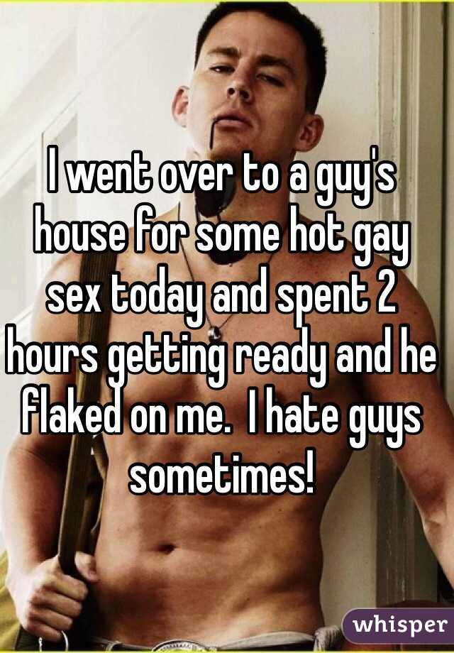 I went over to a guy's
house for some hot gay 
sex today and spent 2 hours getting ready and he flaked on me.  I hate guys
sometimes!
