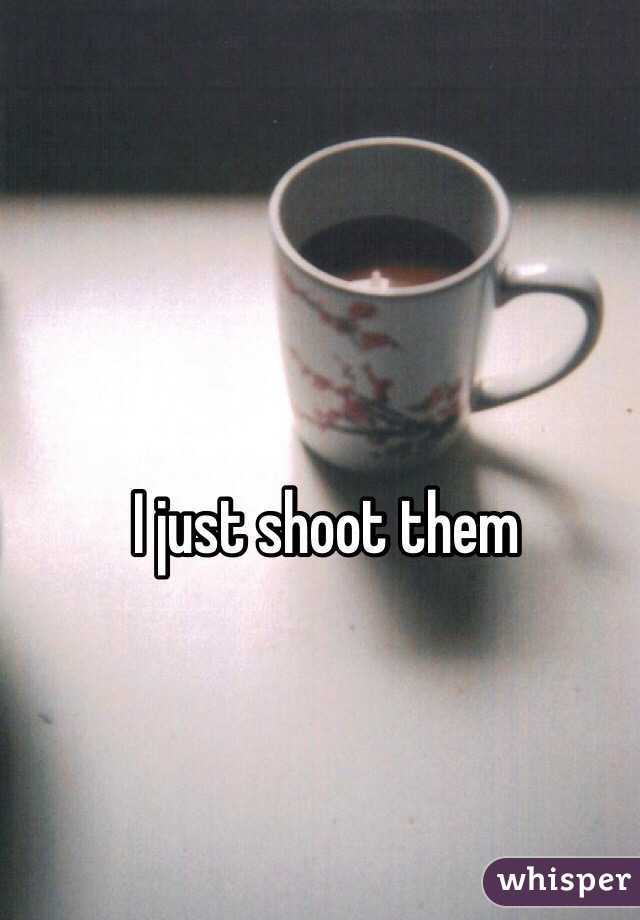 I just shoot them 