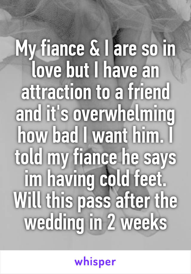 My fiance & I are so in love but I have an attraction to a friend and it's overwhelming how bad I want him. I told my fiance he says im having cold feet. Will this pass after the wedding in 2 weeks