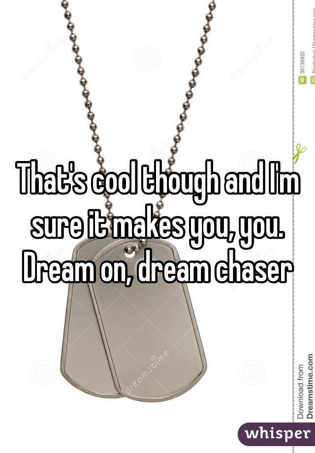 That's cool though and I'm sure it makes you, you. Dream on, dream chaser