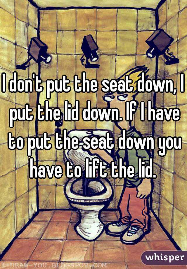 I don't put the seat down, I put the lid down. If I have to put the seat down you have to lift the lid. 
