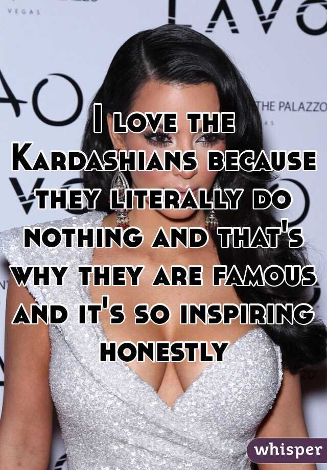 I love the Kardashians because they literally do nothing and that's why they are famous and it's so inspiring honestly