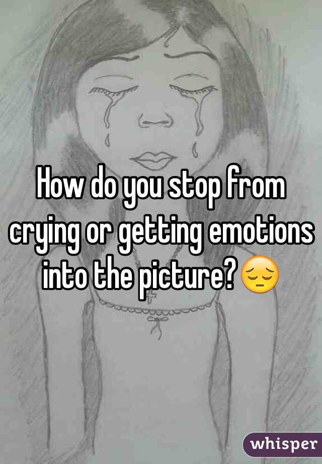 How do you stop from crying or getting emotions into the picture?😔