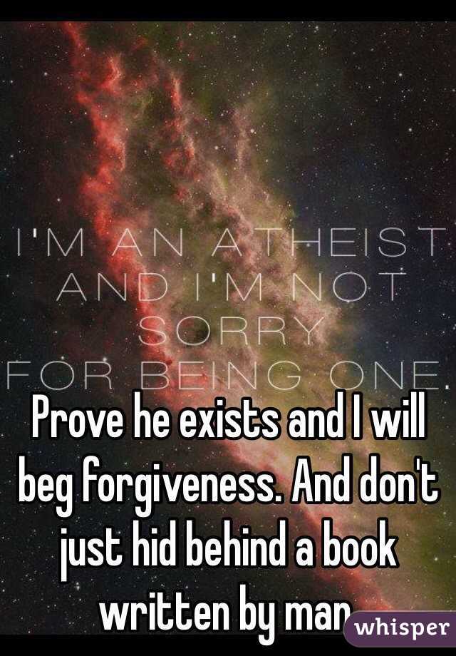 Prove he exists and I will beg forgiveness. And don't just hid behind a book written by man. 