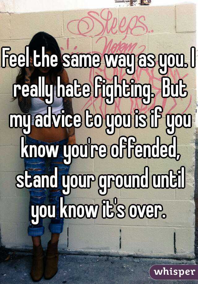 Feel the same way as you. I really hate fighting.  But my advice to you is if you know you're offended, stand your ground until you know it's over. 