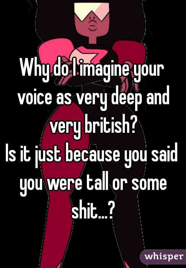 Why do I imagine your voice as very deep and very british?
Is it just because you said you were tall or some shit...?