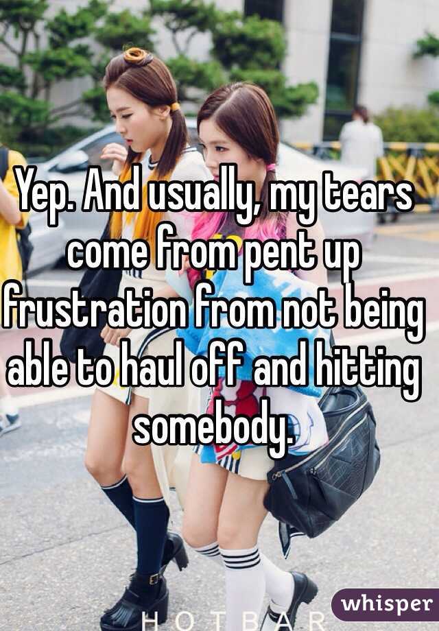 Yep. And usually, my tears come from pent up frustration from not being able to haul off and hitting somebody. 
