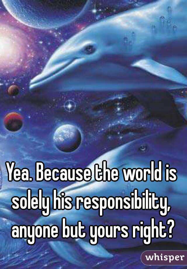 Yea. Because the world is solely his responsibility,  anyone but yours right?
