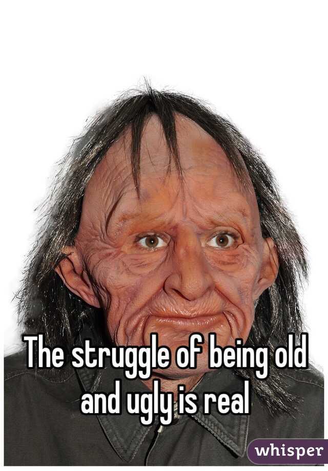 The struggle of being old and ugly is real