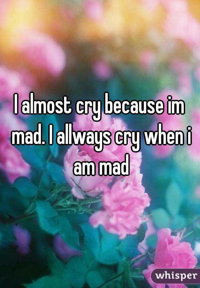 I almost cry because im mad. I allways cry when i am mad