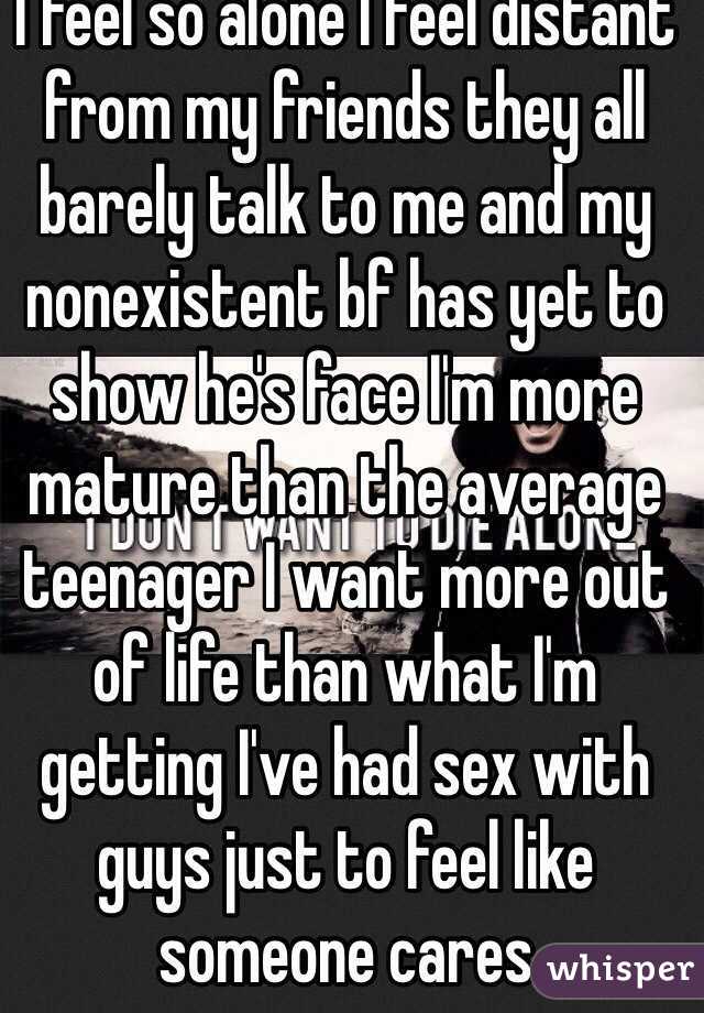 I feel so alone I feel distant from my friends they all barely talk to me and my nonexistent bf has yet to show he's face I'm more mature than the average teenager I want more out of life than what I'm getting I've had sex with guys just to feel like someone cares 