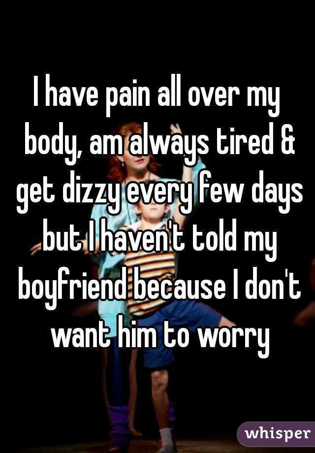 I have pain all over my body, am always tired & get dizzy every few days but I haven't told my boyfriend because I don't want him to worry