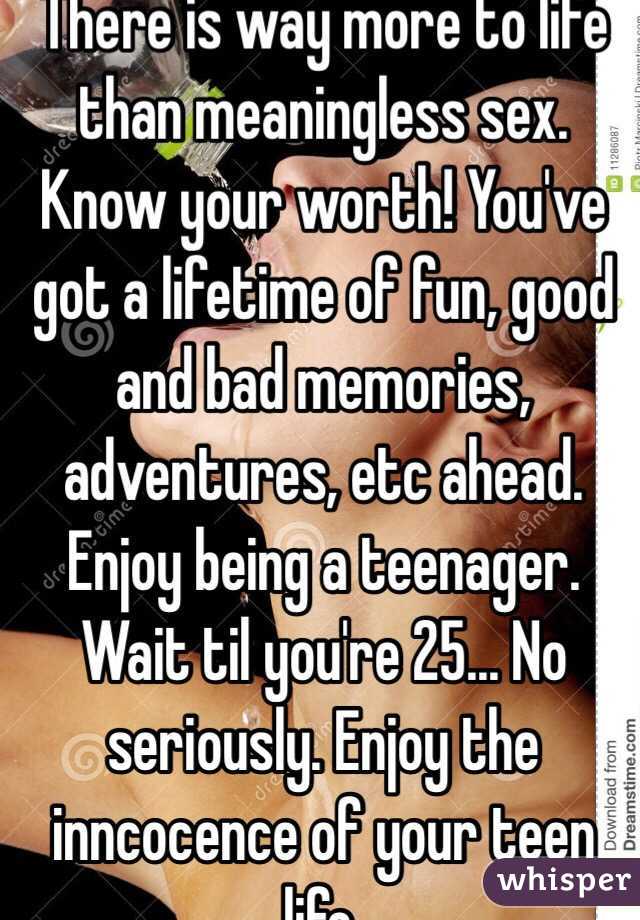 There is way more to life than meaningless sex. Know your worth! You've got a lifetime of fun, good and bad memories, adventures, etc ahead. Enjoy being a teenager. Wait til you're 25... No seriously. Enjoy the inncocence of your teen life. 