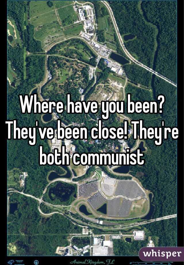 Where have you been? They've been close! They're both communist