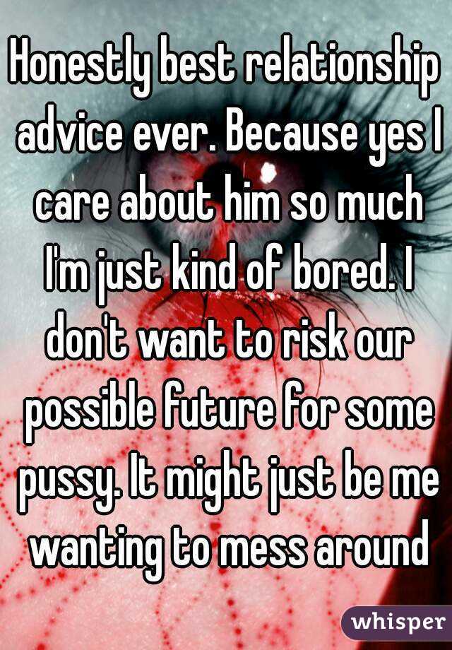 Honestly best relationship advice ever. Because yes I care about him so much I'm just kind of bored. I don't want to risk our possible future for some pussy. It might just be me wanting to mess around