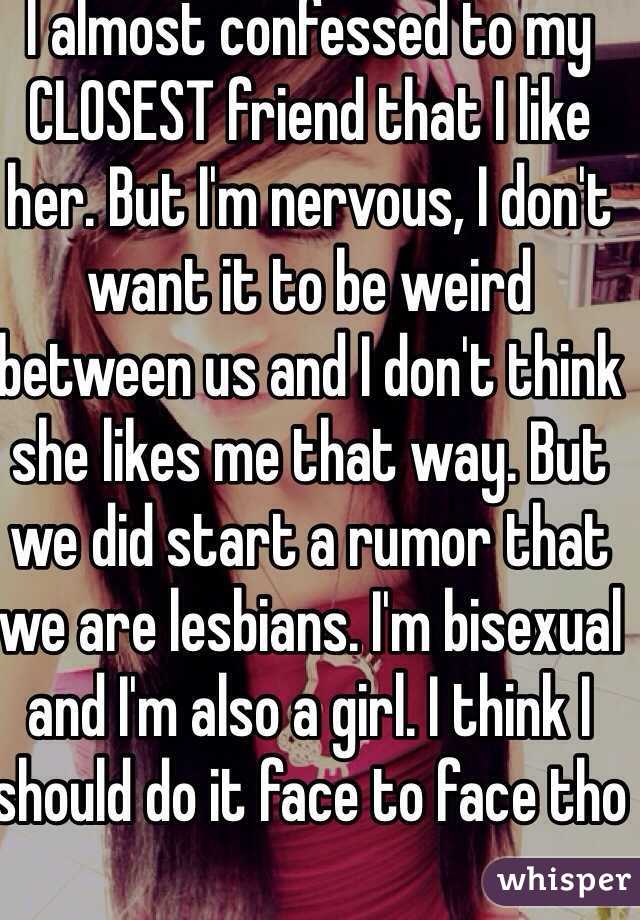 I almost confessed to my CLOSEST friend that I like her. But I'm nervous, I don't want it to be weird between us and I don't think she likes me that way. But we did start a rumor that we are lesbians. I'm bisexual and I'm also a girl. I think I should do it face to face tho