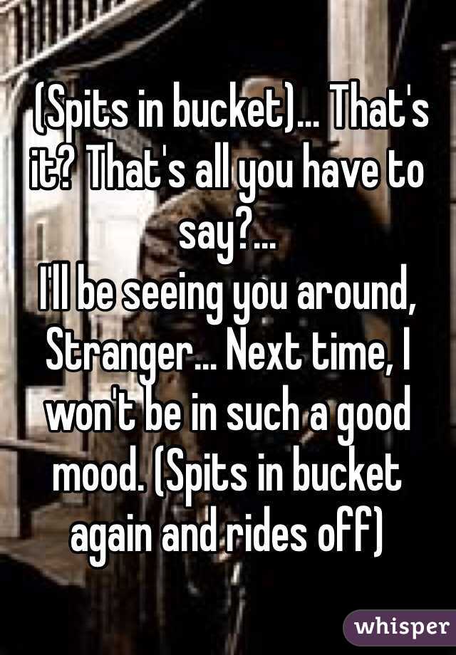  (Spits in bucket)... That's it? That's all you have to say?...
I'll be seeing you around, Stranger... Next time, I won't be in such a good mood. (Spits in bucket again and rides off)