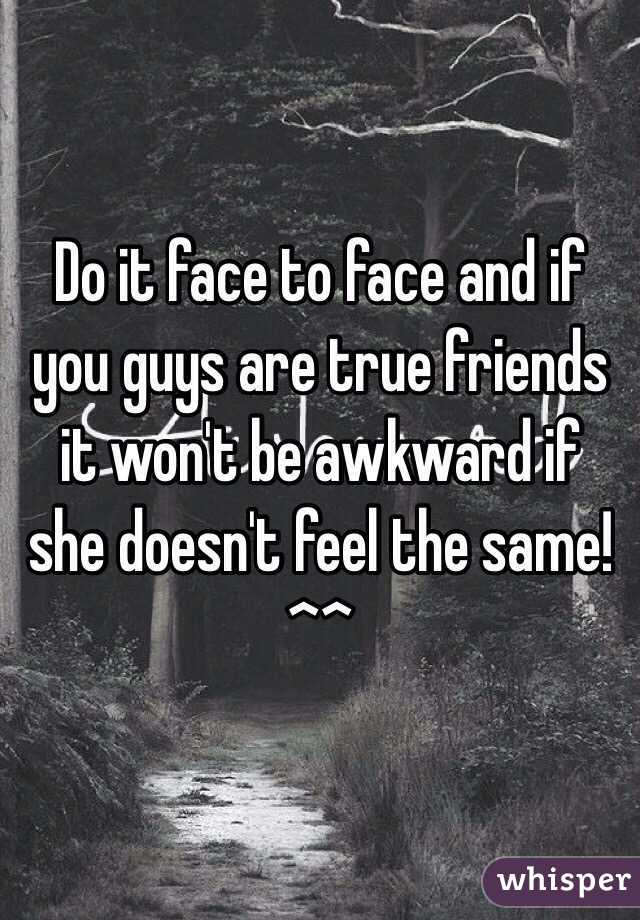 Do it face to face and if you guys are true friends it won't be awkward if she doesn't feel the same! ^^