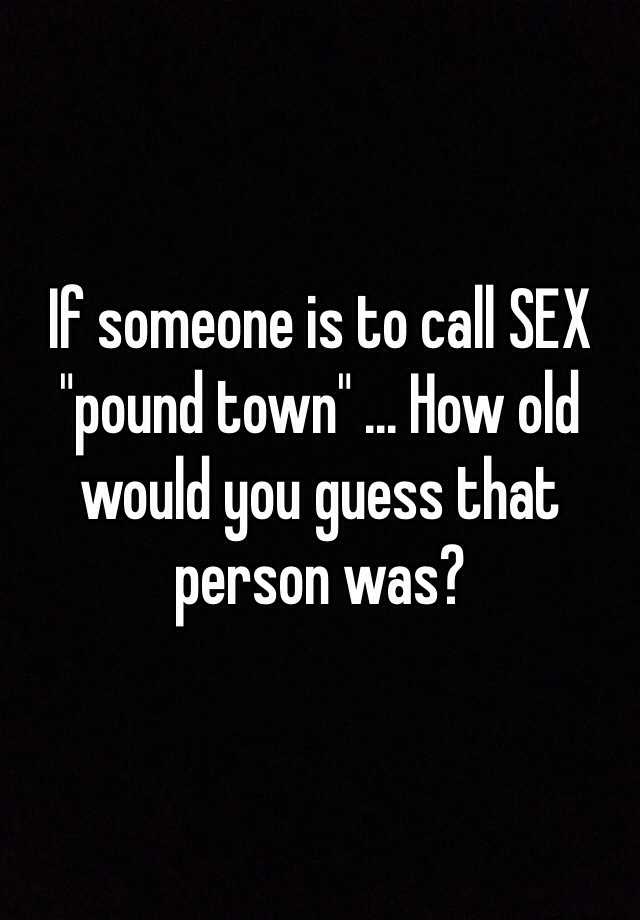 If Someone Is To Call Sex Pound Town How Old Would You Guess That Person Was