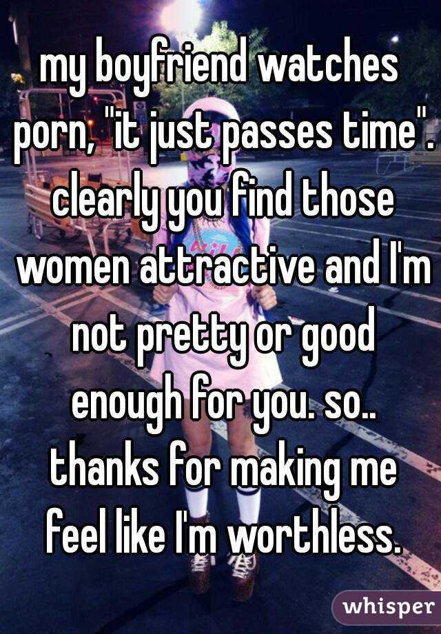 my boyfriend watches porn, "it just passes time". clearly you find those women attractive and I'm not pretty or good enough for you. so.. thanks for making me feel like I'm worthless.
