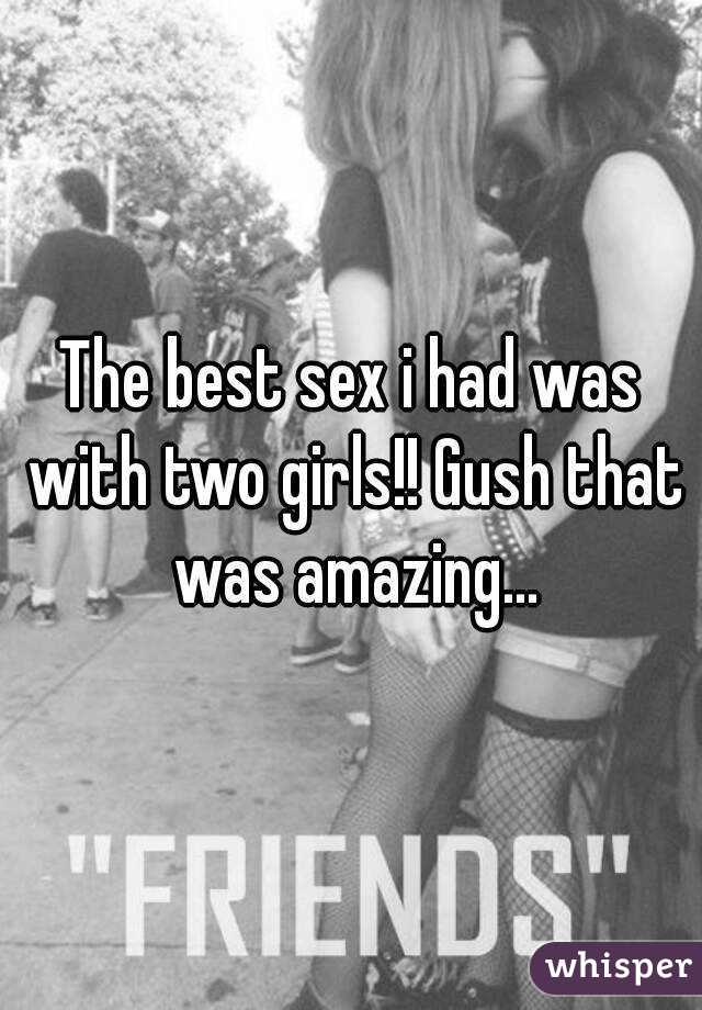 The best sex i had was with two girls!! Gush that was amazing...