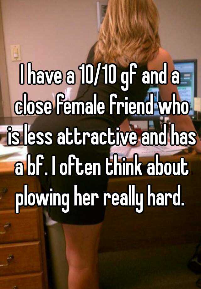 i-have-a-10-10-gf-and-a-close-female-friend-who-is-less-attractive-and