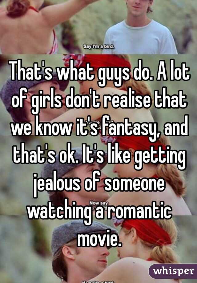 That's what guys do. A lot of girls don't realise that we know it's fantasy, and that's ok. It's like getting jealous of someone watching a romantic movie.