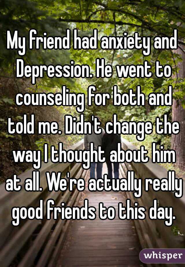 My friend had anxiety and Depression. He went to counseling for both and told me. Didn't change the way I thought about him at all. We're actually really good friends to this day.