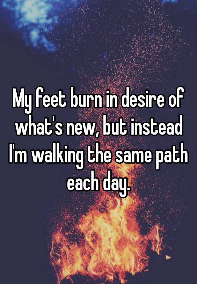 my-feet-burn-in-desire-of-what-s-new-but-instead-i-m-walking-the-same